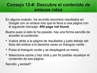 Consejo 12-#: Descubre el contenido de
enlaces rotos
En alguna ocasión, ha ocurrido encontrar resultados en
Google con un enlace roto que te lleva a una página con
el siguiente mensaje: 404 page not found.
Bueno pues si esto te ha pasado, hay una forma sencilla de
acceder al contenido:

Vuelve atrás a la página de resultados y justo debajo del
titulo del enlace a la derecha veras un triangulo verde.

Pulsa el triangulo verde y se desplegará un menú.

Selecciona cache y haz click y por fin podrás visualizar el
contenido de esa página.
Sencillo ¿verdad?
 