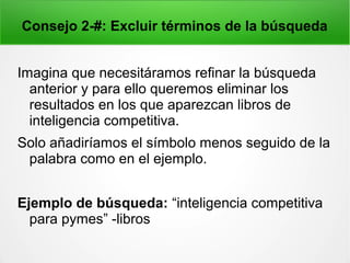Consejo 2-#: Excluir términos de la búsqueda
Imagina que necesitáramos refinar la búsqueda
anterior y para ello queremos eliminar los
resultados en los que aparezcan libros de
inteligencia competitiva.
Solo añadiríamos el símbolo menos seguido de la
palabra como en el ejemplo.
Ejemplo de búsqueda: “inteligencia competitiva
para pymes” -libros
 