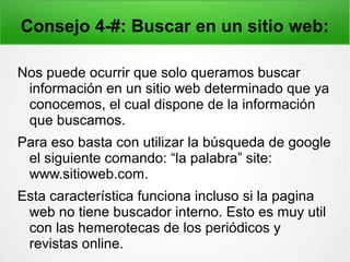 Consejo 4-#: Buscar en un sitio web:
Nos puede ocurrir que solo queramos buscar
información en un sitio web determinado que ya
conocemos, el cual dispone de la información
que buscamos.
Para eso basta con utilizar la búsqueda de google
el siguiente comando: “la palabra” site:
www.sitioweb.com.
Esta característica funciona incluso si la pagina
web no tiene buscador interno. Esto es muy util
con las hemerotecas de los periódicos y
revistas online.
 