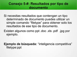 Consejo 5-#: Resultados por tipo de
documento
Si necesitas resultados que contengan un tipo
determinado de documento puedes utilizar un
simple comando “filetype” para obtener solo los
resultados de ese tipo de documento.
Existen algunos como ppt .doc .xls .pdf .jpg por
ejemplo.
Ejemplo de búsqueda: “inteligencia competitiva”
filetype:ppt
 