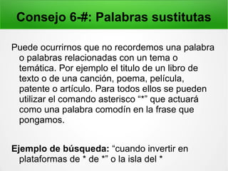 Consejo 6-#: Palabras sustitutas
Puede ocurrirnos que no recordemos una palabra
o palabras relacionadas con un tema o
temática. Por ejemplo el titulo de un libro de
texto o de una canción, poema, película,
patente o artículo. Para todos ellos se pueden
utilizar el comando asterisco “*” que actuará
como una palabra comodín en la frase que
pongamos.
Ejemplo de búsqueda: “cuando invertir en
plataformas de * de *” o la isla del *
 