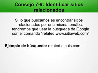 Consejo 7-#: Identificar sitios
relacionados
Si lo que buscamos es encontrar sitios
relacionados por una misma temática
tendremos que usar la búsqueda de Google
con el comando “related:www.sitioweb.com”
Ejemplo de búsqueda: related:elpais.com
 