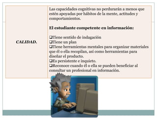 Las capacidades cognitivas no perdurarán a menos que
           estén apoyadas por hábitos de la mente, actitudes y
           comportamientos.

           El estudiante competente en información:

           Tiene sentido de indagación
CALIDAD.   Tiene un plan
           Tiene herramientas mentales para organizar materiales
           que él o ella recopilan, así como herramientas para
           diseñar el producto.
           Es persistente e inquieto.
           Reconoce cuando él o ella se pueden beneficiar al
           consultar un profesional en información.
 