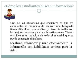 ¿Cómo los estudiantes buscan información?



   Uno de los obstáculos que encuentro es que los
   estudiantes al momento de realizar una búsqueda
   tienen dificultad para localizar y discernir cuáles son
   los mejores recursos para sus investigaciones. Tienen
   una idea muy reducida de todo el material que se
   puede conseguir allá afuera.
   Localizar, reconocer y usar efectivamente la
   información son habilidades críticas para la
   vida.
 