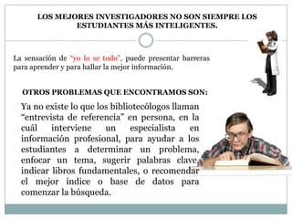LOS MEJORES INVESTIGADORES NO SON SIEMPRE LOS
              ESTUDIANTES MÁS INTELIGENTES.



La sensación de “yo lo se todo”, puede presentar barreras
para aprender y para hallar la mejor información.


  OTROS PROBLEMAS QUE ENCONTRAMOS SON:

  Ya no existe lo que los bibliotecólogos llaman
  “entrevista de referencia” en persona, en la
  cuál    interviene    un     especialista   en
  información profesional, para ayudar a los
  estudiantes a determinar un problema,
  enfocar un tema, sugerir palabras clave,
  indicar libros fundamentales, o recomendar
  el mejor índice o base de datos para
  comenzar la búsqueda.
 