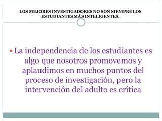  La independencia de los estudiantes es
    algo que nosotros promovemos y
   aplaudimos en muchos puntos del
    proceso de investigación, pero la
    intervención del adulto es crítica
 