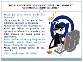 LOS BUENOS INVESTIGADORES TIENEN HABILIDADES Y
             COMPORTAMIENTOS EN COMÚN


Sabe qué es lo que él o ella está
buscando.
Se da cuenta de que puede hacer
diferentes opciones de búsqueda.
Reconoce vacíos en la investigación.
Sabe que existen las pantallas con
opciones de búsqueda avanzada y que
éstas ofrecen un mayor poder de
exploración.
Sabe que hay tres tipos principales de
búsqueda: palabra clave, materia o
tópico, y búsqueda por campo.
Sabe como pensar acerca de una
consulta.
Sabe cuando importa la calidad.
 