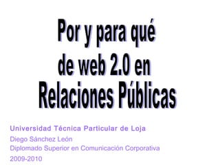 Universidad Técnica Particular de Loja Diego Sánchez León Diplomado Superior en Comunicación Corporativa 2009-2010 Por y para qué de web 2.0 en Relaciones Públicas 