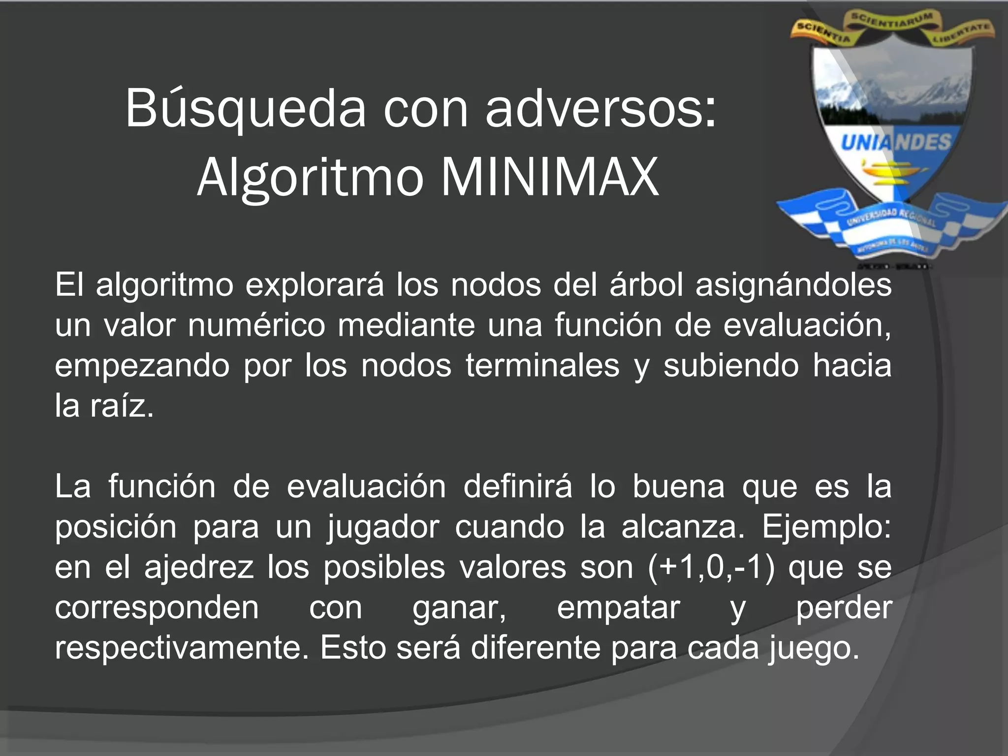 Búsqueda con adversos:
Algoritmo MINIMAX
El algoritmo explorará los nodos del árbol asignándoles
un valor numérico mediante una función de evaluación,
empezando por los nodos terminales y subiendo hacia
la raíz.
La función de evaluación definirá lo buena que es la
posición para un jugador cuando la alcanza. Ejemplo:
en el ajedrez los posibles valores son (+1,0,-1) que se
corresponden con ganar, empatar y perder
respectivamente. Esto será diferente para cada juego.
 