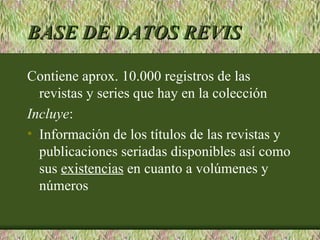 BASE DE DATOS REVIS

Contiene aprox. 10.000 registros de las
  revistas y series que hay en la colección
Incluye:
• Información de los títulos de las revistas y
  publicaciones seriadas disponibles así como
  sus existencias en cuanto a volúmenes y
  números
 