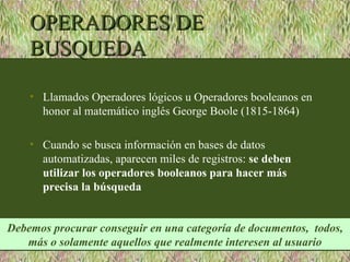 OPERADORES DE
    BUSQUEDA

    • Llamados Operadores lógicos u Operadores booleanos en
      honor al matemático inglés George Boole (1815-1864)

    • Cuando se busca información en bases de datos
      automatizadas, aparecen miles de registros: se deben
      utilizar los operadores booleanos para hacer más
      precisa la búsqueda


Debemos procurar conseguir en una categoría de documentos, todos,
   más o solamente aquellos que realmente interesen al usuario
 