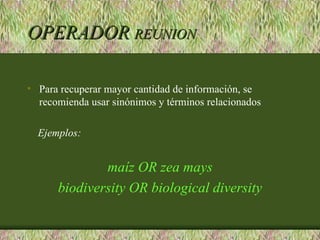 OPERADOR REUNION

• Para recuperar mayor cantidad de información, se
  recomienda usar sinónimos y términos relacionados

  Ejemplos:


              maíz OR zea mays
      biodiversity OR biological diversity
 
