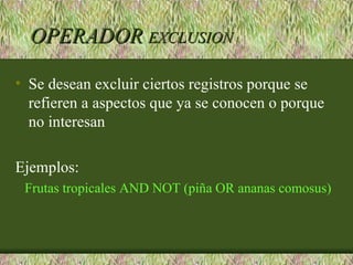 OPERADOR EXCLUSION

• Se desean excluir ciertos registros porque se
  refieren a aspectos que ya se conocen o porque
  no interesan

Ejemplos:
 Frutas tropicales AND NOT (piña OR ananas comosus)
 