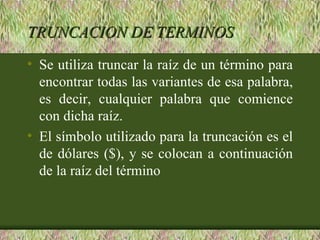 TRUNCACION DE TERMINOS
• Se utiliza truncar la raíz de un término para
  encontrar todas las variantes de esa palabra,
  es decir, cualquier palabra que comience
  con dicha raíz.
• El símbolo utilizado para la truncación es el
  de dólares ($), y se colocan a continuación
  de la raíz del término
 