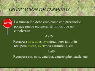 TRUNCACION DE TERMINOS

 La truncación debe emplearse con precaución
 porque puede recuperar términos que no
 conciernen
                       Ave$
 Recupera ave, aves, avestruz, pero también
 recupera avena, averrhoa carambola, etc.
                         Cat$
 Recupera cat, cats, catalyst, catastrophe, cattle, etc.
 