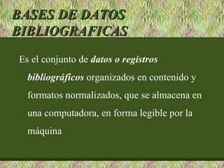 BASES DE DATOS
BIBLIOGRAFICAS
Es el conjunto de datos o registros
  bibliográficos organizados en contenido y
  formatos normalizados, que se almacena en
  una computadora, en forma legible por la
  máquina
 