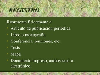 REGISTRO
Representa físicamente a:
• Artículo de publicación periódica
• Libro o monografía
• Conferencia, reuniones, etc.
• Tesis
• Mapa
• Documento impreso, audiovisual o
  electrónico
 