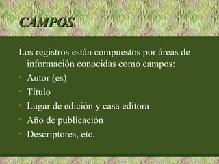 CAMPOS

Los registros están compuestos por áreas de
  información conocidas como campos:
• Autor (es)
• Título
• Lugar de edición y casa editora
• Año de publicación
• Descriptores, etc.
 