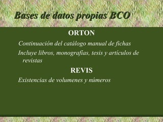 Bases de datos propias BCO
                    ORTON
Continuación del catálogo manual de fichas
Incluye libros, monografías, tesis y artículos de
  revistas
                     REVIS
Existencias de volumenes y números
 