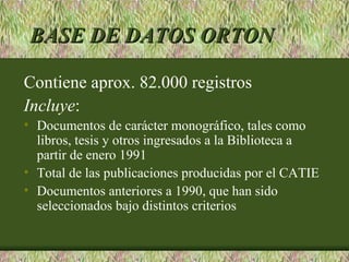 BASE DE DATOS ORTON

Contiene aprox. 82.000 registros
Incluye:
• Documentos de carácter monográfico, tales como
  libros, tesis y otros ingresados a la Biblioteca a
  partir de enero 1991
• Total de las publicaciones producidas por el CATIE
• Documentos anteriores a 1990, que han sido
  seleccionados bajo distintos criterios
 