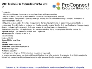 Vinculación:
1. El puesto colabora activamente en la autoría en la vía pública con su Líder.
2. El puesto realiza junto con el Líder la evaluación del período de prueba del personal.
3. Eventualmente trabaja como Supervisor de Playa, en conjunto con Tesoro de Bultos y Radio para el despacho y
recepción de todas las rutas.
4. El puesto es responsable de realizar el seguimiento diario del cumplimiento de los servicios, eventualidades y
emergencias. Deberá trabajar en conjunto con el radio operador para ver desvíos de lo planificado y servicios eventuales
durante el día y con el programador de la zona para ver lo planificado para el día siguiente.
5. Coordina y controla la salida y/o llegada de rutas asegurando el flujo y los tiempos establecidos para tal fin.
Lugar de Trabajo: Capital Federal - Buenos Aires - Argentina
Horario: de lunes a viernes de 9 a 18 hs.
Edad: Indistinto
Sexo: Indistinto
Disponibilidad para viajar: -
Idioma: -
Fecha de inicio: inmediata
Modalidad: Relación de Dependencia.
Duración: a largo plazo
Posiciones a cubrir: 1
Para Importante Empresa Multinacional de Servicios de Seguridad
La persona que asuma este puesto tendrá la posibilidad de desarrollarse dentro de un equipo de profesionales de alta
calidad, con excelente ambiente laboral, remuneración acorde al desafío, más otros beneficios.
5488 - Supervisor de Transporte Seniority: Semi
Sr
 