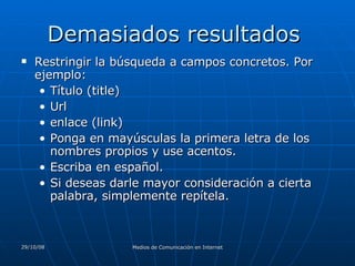 Demasiados resultados  Restringir la búsqueda a campos concretos. Por ejemplo:  Título (title)  Url  enlace (link)  Ponga en mayúsculas la primera letra de los nombres propios y use acentos.  Escriba en español.  Si deseas darle mayor consideración a cierta palabra, simplemente repítela. 