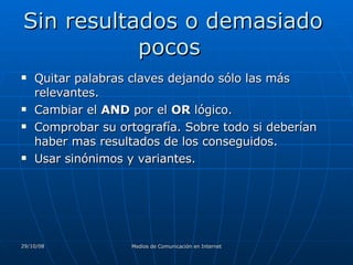 Sin resultados o demasiado pocos  Quitar palabras claves dejando sólo las más relevantes.  Cambiar el  AND  por el  OR  lógico.  Comprobar su ortografía. Sobre todo si deberían haber mas resultados de los conseguidos.  Usar sinónimos y variantes.  