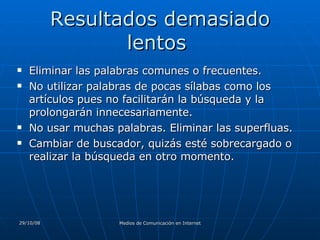 Resultados demasiado lentos  Eliminar las palabras comunes o frecuentes.  No utilizar palabras de pocas sílabas como los artículos pues no facilitarán la búsqueda y la prolongarán innecesariamente.  No usar muchas palabras. Eliminar las superfluas.  Cambiar de buscador, quizás esté sobrecargado o realizar la búsqueda en otro momento.  