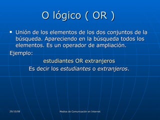 O lógico ( OR )  Unión de los elementos de los dos conjuntos de la búsqueda. Apareciendo en la búsqueda todos los elementos. Es un operador de ampliación.  Ejemplo:  estudiantes OR extranjeros  Es decir los  estudiantes  o  extranjeros .  