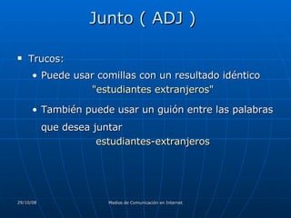 Junto ( ADJ )  Trucos:  Puede usar comillas con un resultado idéntico "estudiantes extranjeros"  También puede usar un guión entre las palabras que desea juntar  estudiantes-extranjeros 