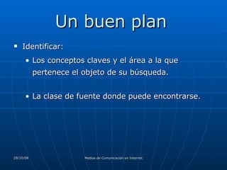 Un buen plan  Identificar:  Los conceptos claves y el área a la que pertenece el objeto de su búsqueda.  La clase de fuente donde puede encontrarse.  