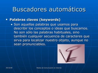 Buscadores automáticos Palabras claves (keywords)  Son aquellas palabras que usamos para describir los conceptos o ideas que buscamos. No son sólo las palabras habituales, sino también cualquier secuencia de caracteres que sirva para localizar nuestro objeto, aunque no sean pronunciables.  