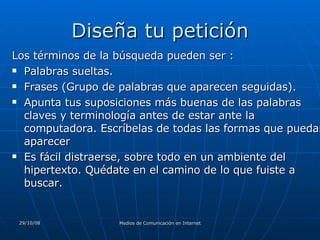 Diseña tu petición Los términos de la búsqueda pueden ser :  Palabras sueltas.  Frases (Grupo de palabras que aparecen seguidas). Apunta tus suposiciones más buenas de las palabras claves y terminología antes de estar ante la computadora. Escríbelas de todas las formas que puedan aparecer  Es fácil distraerse, sobre todo en un ambiente del hipertexto. Quédate en el camino de lo que fuiste a buscar.  