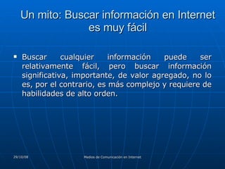 Un mito: Buscar información en Internet es muy fácil Buscar cualquier información puede ser relativamente fácil, pero buscar información significativa, importante, de valor agregado, no lo es, por el contrario, es más complejo y requiere de habilidades de alto orden.  