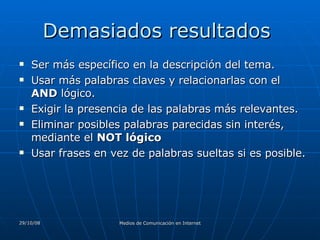 Demasiados resultados  Ser más específico en la descripción del tema.  Usar más palabras claves y relacionarlas con el  AND  lógico.  Exigir la presencia de las palabras más relevantes. Eliminar posibles palabras parecidas sin interés, mediante el  NOT lógico   Usar frases en vez de palabras sueltas si es posible.  