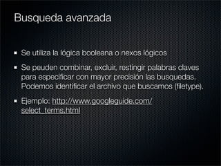 Se utiliza la lógica booleana o nexos lógicos
Se peuden combinar, excluir, restingir palabras claves
para especiﬁcar con mayor precisión las busquedas.
Podemos identiﬁcar el archivo que buscamos (ﬁletype).
Ejemplo: http://www.googleguide.com/
select_terms.html
Busqueda avanzada
 