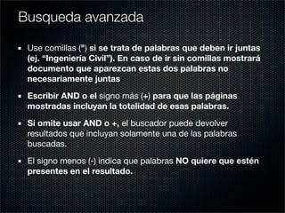 Use comillas (") si se trata de palabras que deben ir juntas
(ej. “Ingeniería Civil”). En caso de ir sin comillas mostrará
documento que aparezcan estas dos palabras no
necesariamente juntas.
Escribir AND o el signo más (+) para que las páginas
mostradas incluyan la totalidad de esas palabras.
Si omite usar AND o +, el buscador puede devolver
resultados que incluyan solamente una de las palabras
buscadas.
El signo menos (-) indica que palabras NO quiere que estén
presentes en el resultado.
Busqueda avanzada
 