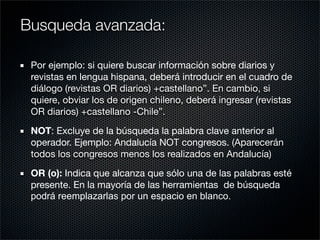 Por ejemplo: si quiere buscar información sobre diarios y
revistas en lengua hispana, deberá introducir en el cuadro de
diálogo (revistas OR diarios) +castellano”. En cambio, si
quiere, obviar los de origen chileno, deberá ingresar (revistas
OR diarios) +castellano -Chile”.
NOT: Excluye de la búsqueda la palabra clave anterior al
operador. Ejemplo: Andalucía NOT congresos. (Aparecerán
todos los congresos menos los realizados en Andalucía)
OR (o): Indica que alcanza que sólo una de las palabras esté
presente. En la mayoría de las herramientas de búsqueda
podrá reemplazarlas por un espacio en blanco.
Busqueda avanzada:
 