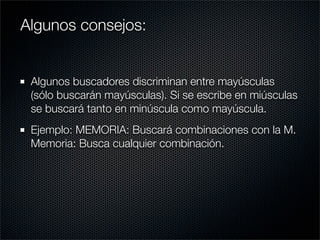 Algunos buscadores discriminan entre mayúsculas
(sólo buscarán mayúsculas). Si se escribe en miúsculas
se buscará tanto en minúscula como mayúscula.
Ejemplo: MEMORIA: Buscará combinaciones con la M.
Memoria: Busca cualquier combinación.
Algunos consejos:
 
