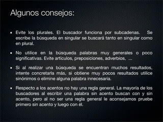 Evite los plurales. El buscador funciona por subcadenas. Se
escribe la búsqueda en singular se buscará tanto en singular como
en plural.
No utilice en la búsqueda palabras muy generales o poco
signiﬁcativas. Evite artículos, preposiciones, adverbios, ...
Si al realizar una búsqueda se encuentran muchos resultados,
intente concretarla más, si obtiene muy pocos resultados utilice
sinónimos o elimine alguna palabra innecesaria.
Respecto a los acentos no hay una regla general. La mayoría de los
buscadores al escribir una palabra sin acento buscan con y sin
acento, pero al no ser una regla general le aconsejamos pruebe
primero sin acento y luego con él.
Algunos consejos:
 