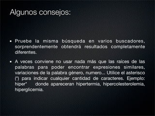 Pruebe la misma búsqueda en varios buscadores,
sorprendentemente obtendrá resultados completamente
diferentes.
A veces conviene no usar nada más que las raíces de las
palabras para poder encontrar expresiones similares,
variaciones de la palabra género, numero... Utilice el asterisco
(*) para indicar cualquier cantidad de caracteres. Ejemplo:
hiper* donde apareceran hipertermia, hipercolesterolemia,
hiperglicemia.
Algunos consejos:
 