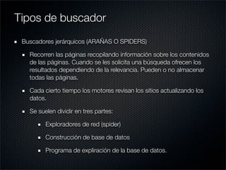 Buscadores jerárquicos (ARAÑAS O SPIDERS)
Recorren las páginas recopilando información sobre los contenidos
de las páginas. Cuando se les solicita una búsqueda ofrecen los
resultados dependiendo de la relevancia. Pueden o no almacenar
todas las páginas.
Cada cierto tiempo los motores revisan los sitios actualizando los
datos.
Se suelen dividir en tres partes:
Exploradores de red (spider)
Construcción de base de datos
Programa de expliración de la base de datos.
Tipos de buscador
 