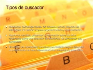Directorios: Tecnología barata. No requiere muchos recursos de
informática. En cambio requiere soporte humano y mantenimiento.
Algoritmos sencillos, presentan la información sobre los sitios
registrados como una colección de directorios. No almacenan sus
contenidos.
Se revisan por operadores humanos que clasiﬁcan según categorías.
La presentación se hace referenciando los contenidos y la temática.
Tipos de buscador
 