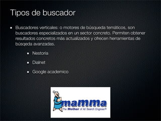 Buscadores verticales: o motores de búsqueda temáticos, son
buscadores especializados en un sector concreto. Permiten obtener
resultados concretos más actualizados y ofrecen herramientas de
búsqeda avanzadas.
Nestoria
Dialnet
Google academico
Tipos de buscador
 