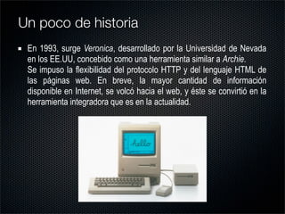 En 1993, surge Veronica, desarrollado por la Universidad de Nevada
en los EE.UU, concebido como una herramienta similar a Archie.
Se impuso la flexibilidad del protocolo HTTP y del lenguaje HTML de
las páginas web. En breve, la mayor cantidad de información
disponible en Internet, se volcó hacia el web, y éste se convirtió en la
herramienta integradora que es en la actualidad.
Un poco de historia
 