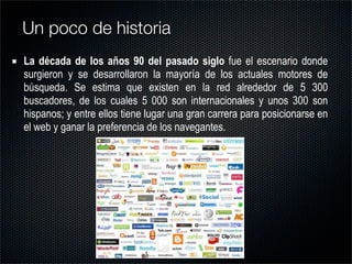 La década de los años 90 del pasado siglo fue el escenario donde
surgieron y se desarrollaron la mayoría de los actuales motores de
búsqueda. Se estima que existen en la red alrededor de 5 300
buscadores, de los cuales 5 000 son internacionales y unos 300 son
hispanos; y entre ellos tiene lugar una gran carrera para posicionarse en
el web y ganar la preferencia de los navegantes.
Un poco de historia
 