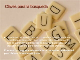Las claves del arte de buscar no consisten simplemente en
conectarse al buscador, ni en recorrer miles de documentos,
sino en aprender a detallar los pedidos de búsqueda con la
precisión necesaria para obtener respuestas precisas:
Formular la pregunta adecuada es el requisito fundamental
para obtener la respuesta justa.
Claves para la búsqueda
 