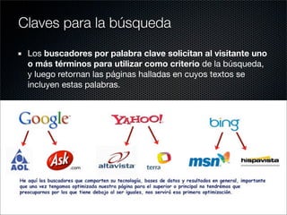 Los buscadores por palabra clave solicitan al visitante uno
o más términos para utilizar como criterio de la búsqueda,
y luego retornan las páginas halladas en cuyos textos se
incluyen estas palabras.
Claves para la búsqueda
 
