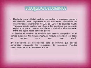 • Mediante esta utilidad podrás comprobar si cualquier nombre
de dominio está registrado o se encuentra disponible en
determinadas extensiones (TLDs, ccTLDs y de segundo nivel).
También podrás realizar un whois a los dominios que ya están
registrados para conocer sus datos o visitarlos directamente.
Para ello sigue estos sencillos pasos:
1.- Escribe el nombre de dominio que deseas comprobar en el
campo siguiente. No incluyas www. ni ninguna extensión (es decir,
no pongas .com, .net, .org, etc.).
2.- Selecciona las extensiones para el dominio que deseas
comprobar marcando los recuadros de selección. Puedes
seleccionar varias extensiones a la vez.
 