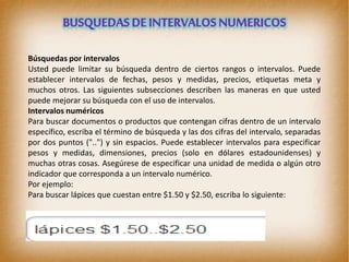 Búsquedas por intervalos
Usted puede limitar su búsqueda dentro de ciertos rangos o intervalos. Puede
establecer intervalos de fechas, pesos y medidas, precios, etiquetas meta y
muchos otros. Las siguientes subsecciones describen las maneras en que usted
puede mejorar su búsqueda con el uso de intervalos.
Intervalos numéricos
Para buscar documentos o productos que contengan cifras dentro de un intervalo
específico, escriba el término de búsqueda y las dos cifras del intervalo, separadas
por dos puntos ("..") y sin espacios. Puede establecer intervalos para especificar
pesos y medidas, dimensiones, precios (solo en dólares estadounidenses) y
muchas otras cosas. Asegúrese de especificar una unidad de medida o algún otro
indicador que corresponda a un intervalo numérico.
Por ejemplo:
Para buscar lápices que cuestan entre $1.50 y $2.50, escriba lo siguiente:
 